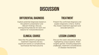discussion
Describe the patient's progression,
treatment response and any
significant events or complications.
Summarize the final outcome
Clinical course
Discuss the case's educational value,
highlighting unique aspects. Share
insights gained, including diagnostic
challenges, treatment considerations
or disease mechanisms
Lesson learned
Explore potential diagnoses based on
the patient's presentation and
relevant findings. Discuss
distinguishing features for each and
reasons for inclusion/exclusion
Differential diagnosis
Present the confirmed diagnosis and
explain diagnostic criteria. Outline
the chosen treatment approach and
rationale behind it
treatment
 