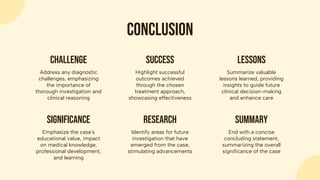 conclusion
Emphasize the case's
educational value, impact
on medical knowledge,
professional development,
and learning
significance
Identify areas for future
investigation that have
emerged from the case,
stimulating advancements
research
End with a concise
concluding statement,
summarizing the overall
significance of the case
summary
Address any diagnostic
challenges, emphasizing
the importance of
thorough investigation and
clinical reasoning
challenge
Highlight successful
outcomes achieved
through the chosen
treatment approach,
showcasing effectiveness
success
Summarize valuable
lessons learned, providing
insights to guide future
clinical decision-making
and enhance care
lessons
 