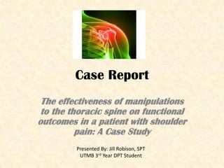 Case Report The effectiveness of manipulations to the thoracic spine on functional outcomes in a patient with shoulder pain: A Case Study Presented By: Jill Robison, SPT UTMB 3rd Year DPT Student  