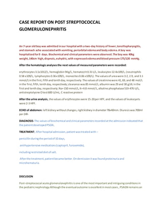 CASE REPORT ON POST STREPTOCOCCAL
GLOMERULONEPHRITIS
An 7-year old boy was admitted inour hospital with a two-day history of fewer,tonsillopharyngitis,
and stomach ache associatedwith vomiting,periorbital edemaand body edema.A boy was
hospitalizedfor9 days. Biochemical and clinical parameters were observed.The boy was 40kg
weight,140cm high,dispnoic,euhydric,with expressededemaandblood pressure 175/120 mmHg.
After the hematologicanalysesthe next valuesof measuredparameterswere recorded:
erythrocytes3.1x1012/L, hemoglobin94g/L, hematocrit0.31 L/L, leukocytes12.4x109/L, (neutrophils
0.58 x109/L, lymphocytes0.36x109/L, monocites0.06 x109/L). The valuesof ureawere 3.2, 2.9, and 3.1
mmol/Linthe first, fifthandtenthday,respectively.The valuesof creatininewere 41,69, and 48 mol/L
inthe first,fifth,tenthday,respectively;clearance was85 mmol/L;albuminwas29 and 30 g/dL inthe
firstand tenthday,respectively;Na+150 mmol/L,K+4.8 mmol/L,alkaline phosphatase519-476 U/L,
antistreptolysine Otest600 U/mL, C reactive protein
After the urine analysis, the valuesof erythrocyteswere 15-20per HPF,and the valuesof leukocyets
were 2-3 HPF.
ECHO of abdomen: leftkidneywithoutchanges,rightkidneyindiameter78x40mm.Diuresiswas700ml
per24h
DIAGNOSIS:The valuesof biochemical andclinical parametersrecordedatthe admissionindicatedthat
the patientdevelopedPSGN.
TREATMENT; Afterhospital admission,patientwastreatedwith –
penicillinduringthe periodof 10 days,
antihypertensive medications(captopril,furosemide),
includingrestricteddietof salt.
Afterthe treatment,patientbecame better.Ondemissionitwasfoundproteinuriaand
microhematuria.
DISCUSION
Post-streptococcal acute glomerulonephritisisone of the mostimportantandintriguingconditionsin
the pediatricnephrology.Althoughthe eventualoutcome isexcellentinmostcases, PSAGN remainsan
 