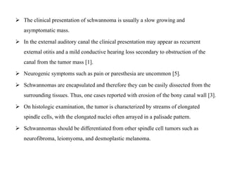  The clinical presentation of schwannoma is usually a slow growing and
asymptomatic mass.
 In the external auditory canal the clinical presentation may appear as recurrent
external otitis and a mild conductive hearing loss secondary to obstruction of the
canal from the tumor mass [1].
 Neurogenic symptoms such as pain or paresthesia are uncommon [5].
 Schwannomas are encapsulated and therefore they can be easily dissected from the
surrounding tissues. Thus, one cases reported with erosion of the bony canal wall [3].
 On histologic examination, the tumor is characterized by streams of elongated
spindle cells, with the elongated nuclei often arrayed in a palisade pattern.
 Schwannomas should be differentiated from other spindle cell tumors such as
neurofibroma, leiomyoma, and desmoplastic melanoma.
 