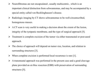  Neurofibromas are not encapsulated , usually multicentric , which is an
important clinical distinction from schwannomas, and may be accompanied by a
special entity called von Recklinghausen’s disease.
 Radiologic imaging by CT shows schwannomas to be well-circumscribed,
homogenous masses.
 A CT scan is very useful in making a decision about the extent of the lesion,
integrity of the tympanic membrane, and the type of surgical approach [5].
 Treatment is complete excision of the tumor via either transmeatal or post-aural
approach.
 The choice of approach will depend on tumor size, location, and relation to
surrounding structures [3].
 When complete excision is performed local recurrence is rare [1].
 A transmeatal approach was performed in the present case and a good cleavage
plane provided an en bloc resection (EBR) with preservation of surrounding
structures [5].
 