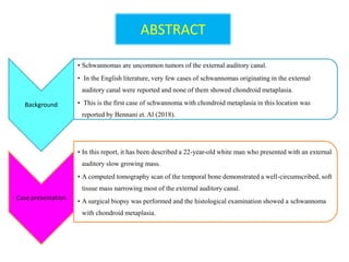 ABSTRACT
Background
• Schwannomas are uncommon tumors of the external auditory canal.
• In the English literature, very few cases of schwannomas originating in the external
auditory canal were reported and none of them showed chondroid metaplasia.
• This is the first case of schwannoma with chondroid metaplasia in this location was
reported by Bennani et. Al (2018).
Case presentation
• In this report, it has been described a 22-year-old white man who presented with an external
auditory slow growing mass.
• A computed tomography scan of the temporal bone demonstrated a well-circumscribed, soft
tissue mass narrowing most of the external auditory canal.
• A surgical biopsy was performed and the histological examination showed a schwannoma
with chondroid metaplasia.
 