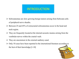 INTRODUCTION
 Schwannomas are slow growing benign tumors arising from Schwann cells
of peripheral nerve sheaths.
 Between 25 and 45% of extracranial schwannomas occur in the head and
neck region.
 They are frequently located at the internal acoustic meatus arising from the
vestibular nerves within the cranial vault.
 They are uncommon in the external auditory canal
 Only 10 cases have been reported in the international literature according to
the best of their knowledge.[1-10]
 