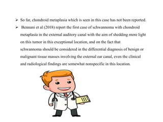 So far, chondroid metaplasia which is seen in this case has not been reported.
 Bennani et al (2018) report the first case of schwannoma with chondroid
metaplasia in the external auditory canal with the aim of shedding more light
on this tumor in this exceptional location, and on the fact that
schwannoma should be considered in the differential diagnosis of benign or
malignant tissue masses involving the external ear canal, even the clinical
and radiological findings are somewhat nonspecific in this location.
 
