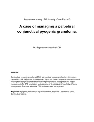 ‭
American Academy of Optometry: Case Report 3‬
‭
A case of managing a palpebral‬
‭
conjunctival pyogenic granuloma.‬
‭
Dr. Paymaun Asnaashari OD‬
‭
Abstract‬
‭
Conjunctival pyogenic granuloma (CPG) represents a vascular proliferation of immature‬
‭
capillaries of the conjunctiva. Tumors of the conjunctiva cover a large spectrum of conditions‬
‭
ranging from benign lesions to site-threatening malignancies. Recognition and proper‬
‭
management of a CPG requires an understanding of its etiology and knowledge of tumor‬
‭
management. This case will outline CPG and associated management.‬
‭
Keywords‬
‭
:‬‭
Pyogenic granuloma, Conjunctival tumors,‬‭
Palpebral Conjunctiva, Eyelid,‬
‭
Conjunctival lesions.‬
 