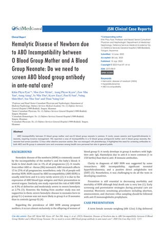 JSM Clinical Case Reports
Cite this article: Pyar KP, Myint MZ, Kyaw AP, Tun ZM, Aung A, et al. (2023) Hemolytic Disease of Newborn due to ABO Incompatibility between O Blood
Group Mother and A Blood Group Neonate: Do we need to screen ABO blood group antibody in ante-natal care?. JSM Clin Case Rep 11(2): 1215.
Central
*Corresponding author
Khin Phyu Pyar, Professor and Head/ Senior Consultant
Physician and Nephrologist, Department of Medicine/
Nephrology, Defence Services Medical Academy/ No.
(1) Defence Services General Hospital (1000-Bedded),
Yangon, Myanmar
Submitted: 14 June, 2023
Accepted: 08 July, 2023
Published: 10 Jujy, 2023
Copyright © 2023 Pyar KP, et al.
ISSN: 2373-9819
OPEN ACCESS
Keywords
• Hemolytic disease of newborn (HDN)
• Hyperbilirubinemia
• ABO incompatibility
Clinical Report
Hemolytic Disease of Newborn due
to ABO Incompatibility between
O Blood Group Mother and A Blood
Group Neonate: Do we need to
screen ABO blood group antibody
in ante-natal care?
Khin Phyu Pyar1
*, Moe Zaw Myint2
, Aung Phyoe Kyaw4
, Zaw Min
Tun2
, Aung Aung3
, Ye Min Thu4
, Kyaw Zaya3
, Pan Ei San4
, Naing
Shin Htet4
, Soe Moe Tun4
and Than Naing Lin4
1
Professor and Head/ Senior Consultant Physician and Nephrologist, Department of
Medicine/Nephrology, Defence Services Medical Academy/ No. (1) Defence Services
General Hospital (1000-Bedded), Yangon, Myanmar.
2
Senior Consultant Physician, No. (1) Defence Services General Hospital (1000-Bedded),
Yangon, Myanmar.
3
Consultant Hematologist, No. (1) Defence Services General Hospital (1000-Bedded),
Yangon, Myanmar.
4
Consultant Physician, No. (1) Defence Services General Hospital (1000-Bedded), Yangon,
Myanmar
Abstract
ABO incompatibility between O blood group mother and non-O blood group neonate is common. It rarely causes anemia and hyperbilirubinemia in
neonate, requiring invasive management. We reported a case of incompatibility in a O blood group primigravid mother and A blood group neonate; the
neonate had severe jaundice 12 hour after elective cesarean section. She was managed with phototherapy. It highlighted the need for screening antibodies to
both ABO and Rh group in antenatal care and awareness among health care personnel but also in general public.
BACKGROUND
Hemolytic disease of the newborn (HDN) is commonly caused
by the incompatibility of the mother’s and the baby’s blood; it
leads to fetal death rate in 1% of all pregnancies (1). It results
from either ABO or rhesus (Rh) mismatch. ABO mismatch affects
15 to 25% of all pregnancies; nonetheless, only 1% of people will
develop HDN. HDN caused by ABO incompatibility (ABO HDN) is
usually mild form and it is very rarely severe (2); it is due to the
expression of ABO blood type antigens and their presentation in
several organs. Similarly, one study reported the risk of ABO HDN
as 4.3% of deliveries and moderately severe to severe hemolysis
as 2.7% (3). However, the finding from another study was not
supportive to them; severe hemolytic disease in neonates born to
group O (+) woman was not more likely in group A or B neonates
than in controls (group O) (4).
Regarding the prevalence of ABO HDN among pregnant
mothers, it occurs almost exclusively in the offspring of women of
blood group O; it rarely develops in group A mothers with high‐
titre anti‐ IgG. Haemolysis due to anti‐A is more common (1 in
150 births) than that to anti‐ B immune antibodies.
Clarity in diagnosis of ABO HDN was suggested by some
researchers; ABO incompatibility, significant neonatal
hyperbilirubinemia, and a positive direct antiglobulin test
(DAT) (5). Nonetheless, it was challenging to do all the tests in
developing countries.
Prevention is still essential in decreasing morbidity and
mortality of HDN although fetal death rate is very low (1). Early
screening and preventative strategies during prenatal care are
essential. Moreover, sensitizing procedures including abortion,
amniocentesis, and chorionic villus sampling should be followed
with anti-D immunoglobulin prophylaxis.
CASE PRESENTATION
A term female neonate weighing (6lb 12oz) 3.1kg delivered
 