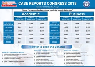 CASE REPORTS CONGRESS 2018
OF EXCELLENCE
IN INTERNATIONAL
MEETINGS
alliedacademies.com
Y E A R S
September 06-07, 2018 | Lisbon, Portugal
Theme: “To grab novel and exceptional knowledge in medical education”
Academic
SPEAKER
REGISTRATION
PACKAGE A
PACKAGE B
YOUNG RESEARCH
FORUM
POSTER
PRESENTATION
ACADEMIC
DELEGATE
$699 $799 $999
$999 $1099 $1299
$1099 $1199 $1399
$499 $599 $799
$399 $499 $699
$599 $699 $899
Business
$799 $899 $1099
$1099 $1199 $1399
$1199 $1299 $1499
$599 $699 $899
$499 $599 $799
$699 $799 $999
On/Before
April 30, 2018
On/Before
June 06, 2018
Final Call
August 06, 2018
On/Before
April 30, 2018
On/Before
June 06, 2018
Final Call
August 06, 2018
Register to avail the Benefits
BENEFITS OF SPEAKER REGISTRATION
µµ Invitation letters and VISA supporting documents
µµ All 2 days conference programs
µµ Participation certificate by International Organizing committee
µµ Conference proceedings Hand book
µµ Lunch during the conference
µµ Snacks, Coffee break during the conference
µµ Global networking and B2B meetings
BENEFITS OF PACKAGE-A:
µµ Invitation letters and VISA supporting documents
µµ All 2 days conference programs
µµ Participation certificate by International Organizing committee
µµ Conference proceedings Hand book
µµ A free paper abstract
µµ Lunch during the conference
µµ Snacks, Coffee break during the conference
µµ Global networking and B2B meetings
µµ 2 days Breakfast at the conference venue
µµ 2 nights’ accommodation in Deluxe rooms
BENEFITS OF PACKAGE-B:
µµ Invitation letters and VISA supporting documents
µµ 2All 2 days conference programs
µµ Participation certificate by International Organizing committee
µµ Conference proceedings Hand book
µµ A free paper abstract
µµ Lunch during the conference
µµ Snacks, Coffee break during the conference
µµ Global networking and B2B meetings
µµ 3 days Breakfast at the conference venue
µµ 3 nights’ accommodation in Deluxe rooms
SPEAKER
REGISTRATION
PACKAGE A
PACKAGE B
YOUNG RESEARCH
FORUM
POSTER
PRESENTATION
ACADEMIC
DELEGATE
 