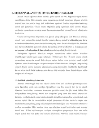 B. EFEK SPINAL ANESTESI SISTEM KARDIOVASKULER
Insiden terjadi hipotensi akibat anestesi spinal adalah 10-40%. Hipotensi terjadi karena
vasodilatasi, akibat blok simpatis, yang menyebabkan terjadi penurunan tekanan arteriola
sistemik dan vena, makin tinggi blok makin berat hipotensi. Cardiac output akan berkurang
akibat dari penurunan venous return. Hipotensi yang signifikan harus diobati dengan
pemberian cairan intravena yang sesuai dan penggunaan obat vasoaktif seperti efedrin atau
fenilefedrin.
Cardiac arrest pernah dilaporkan pada pasien yang sehat pada saat dilakukan anestesi
spinal. Henti jantung bisa terjadi tiba-tiba biasanya karena terjadi bradikardia yang berat
walaupun hemodinamik pasien dalam keadaan yang stabil. Pada kasus seperti ini, hipotensi
atau hipoksia bukanlah penyebab utama dari cardiac arrest tersebut tapi ia merupakan dari
mekanisme reflek bradikardi dan asistol yang disebut reflek Bezold-Jarisch.
Pencegahan

hipotensi

dilakukan

dengan

memberikan

infuse

cairan

kristaloid

(NaCl,Ringer laktat) secara cepat sebanyak 10-15ml/kgbb dlm 10 menit segera setelah
penyuntikan anesthesia spinal. Bila dengan cairan infuse cepat tersebut masih terjadi
hipotensi harus diobati dengan vasopressor seperti efedrin intravena sebanyak 19mg diulang
setiap 3-4menit sampai mencapai tekanan darah yang dikehendaki. Bradikardia dapat terjadi
karena aliran darah balik berkurang atau karena blok simpatis, dapat diatasi dengan sulfas
atropine 1/8-1/4 mg IV.

Akibat Blok spinal tinggi atau total
Anestesi spinal tinggi atau total terjadi karena akibat dari kesalahan perhitungan dosis
yang diperlukan untuk satu suntikan. Komplikasi yang bisa muncul dari hal ini adalah
hipotensi, henti nafas, penurunan kesadaran, paralisis motor, dan jika tidak diobati bisa
menyebabkan henti jantung. Akibat blok simpatetik yang cepat dan dilatasi arterial dan
kapasitas pembuluh darah vena, hipotensi adalah komplikasi yang paling sering terjadi pada
anestesi spinal. Hal ini menyebabkan terjadi penurunan sirkulasi darah ke organ vital
terutama otak dan jantung, yang cenderung menimbulkan sequel lain. Penurunan sirkulasi ke
serebral merupakan faktor penting yang menyebabkan terjadi henti nafas pada anestesi
spinal total. Walau bagaimanapun, terdapat kemungkinan pengurangan kerja otot nafas
terjadi akibat dari blok pada saraf somatic interkostal. Aktivitas saraf phrenik biasanya

 