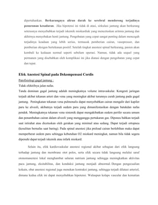 dipertahankan. Berkurangnya aliran darah ke serebral mendorong terjadinya
penurunan kesadaran. Jika hipotensi ini tidak di atasi, sirkulasi jantung akan berkurang
seterusnya menyebabkan terjadi iskemik miokardiak yang mencetuskan aritmia jantung dan
akhirnya menyebakan henti jantung. Pengobatan yang cepat sangat penting dalam mencegah
terjadinya keadaan yang lebih serius, termasuk pemberian cairan, vasopressor, dan
pemberian oksigen bertekanan positif. Setelah tingkat anestesi spinal berkurang, pasien akan
kembali ke kedaaan normal seperti sebelum operasi. Namun, tidak ada sequel yang
permanen yang disebabkan oleh komplikasi ini jika diatasi dengan pengobatan yang cepat
dan tepat.

Efek Anestesi Spinal pada Dekompensasi Cordis
Patofisiologi gagal jantung :
Tidak efektifnya jalan nafas.
Tanda dominan gagal jantung adalah meningkatnya volume intravaskular. Kongesti jaringan
terjadi akibat tekanan arteri dan vena yang meningkat akibat turunnya curah jantung pada gagal
jantung. Peningkatan tekanan vena pulmonalis dapat menyebabkan cairan mengalir dari kapiler
paru ke alveoli, akibatnya terjadi oedem paru yang dimanifestasikan dengan batukdan nafas
pendek. Meningkatnya tekanan vena sistemik dapat mengakibatkan oedem perifer secara umum
dan penambahan cairan dalam alveoli yang mengganggu pertukaran gas. Dipsneu bahkan terjadi
saat istirahat atau dicetuskan oleh gerakan yang minimal atau sedang. Dapat terjadi ortopneu
(kesulitan bernafas saat baring). Pada spinal anestesi jika preload cairan berlebihan maka dapat
memperberat oedem paru sehingga kebutuhan O2 miokard meningkat, namun bila tidak segera
dipenuhi dapat terjadi iskemik atau infark miokard.
Selain itu, efek kardiovaskular anestesi regional akibat sebagian dari efek langsung
terhadap jantung dan membrane otot polos, serta efek secara tidak langsung melalui saraf
otonomanestesi lokal menghambat saluran natrium jantung sehingga meningkatkan aktivitas
pacu jantung, eksitabilitas, dan konduksi jantung menjadi abnormal. Dengan pengecualian
kokain, obat anestesi regional juga menekan kontraksi jantung, sehingga terjadi dilatasi arteriol,
dimana kedua efek ini dapat menyebabkan hipotensi. Walaupun kolaps vascular dan kematian

 