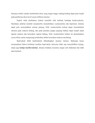 biasanya timbul setelah memberikan dosis yang sangat tinggi, kadang-kadang dapat pula terjadi
pada pemberian dosis kecil secara infiltrasi anestesi.
Seperti telah disebutkan, kokain memiliki efek berbeda terhadap kardiovaskular.
Hambatan ambilan kembali norepinefrin menimbulkan vasokonstriksi dan hipertensi. Kokain
dapat pula menyebabkan aritmia jantung. Efek vasokonstriksi kokain dapat menimbulkan
iskemia pada mukosa hidung, dan pada pemakai jangka panjang bahkan dapat terjadi tukak
lapisan mukosa dan kerusakan septum hidung. Sifat vasokonstriksi kokain ini dimanfaatkan
secara klinis untuk mengurangi perdarahan akibat kerusakan mukosa nasofaring.
Bupivakain lebih kardiotoksik dibandingkan anestesi lainnya. Beberapa kasus
menunjukkan bahwa kelalaian suntikan bupivakain intravena tidak saja menyebabkan kejang,
tetapi juga kolaps kardiovaskular, dimana tindakan resusitasi sangat sulit dilakukan dan tidak
akan berhasil.

 