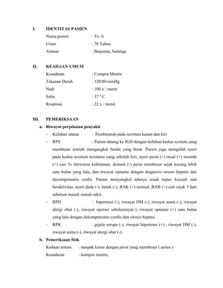I.

IDENTITAS PASIEN
Nama pasien
Umur

: 70 Tahun

Alamat

II.

: Tn. S

: Banjaran, Salatiga

KEADAAN UMUM
Kesadaran
Tekanan Darah

: 120/80 mmHg

Nadi

: 100 x / menit

Suhu

: 37 º C

Respirasi

III.

: Compos Mentis

: 22 x / menit.

PEMERIKSAAN
a. Riwayat perjalanan penyakit
-

Keluhan utama

: Pembesaran pada scrotum kanan dan kiri

-

RPS

: Pasien datang ke IGD dengan keluhan kedua scotum yang

membesar setelah mengangkat benda yang berat. Pasien juga mengeluh nyeri
pada kedua scrotum terutama yang sebelah kiri, nyeri perut (+) mual (+) muntah
(+) cair 3x berwarna kehitaman, demam (-) perut membesar sejak kurang lebih
satu bulan yang lalu, dan riwayat opname dengan diagnosis sirosis hepatis dan
decompensatio cordis. Pasien menyangkal adanya sesak napas kecuali saat
beraktivitas, nyeri dada (-), batuk (-), BAK (+) normal, BAB (+) cair sejak 3 hari
sebelum masuk rumah sakit.
-

RPD

: hipertensi (-), riwayat DM (-), riwayat asma (-), riwayat

alergi obat (-), riwayat operasi sebelumnya(-), riwayat opname (+) satu bulan
yang lalu dengan dekompensatio cordis dan sirosis hepatis.
-

RPK

: gejala serupa (-), riwayat hipertensi (+) , riwayat DM (-),

riwayat asma (-), riwayat alergi obat (-).
b. Pemeriksaan fisik
Kedaan umum

: tampak kurus dengan perut yang membesar ( asites )

Kesadaran

: kompos mentis,

 