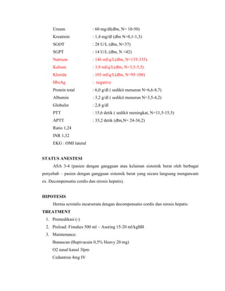 Ureum

: 60 mg/dl(dbn, N= 10-50)

Kreatinin

: 1,4 mg/dl (dbn N=0,1-1,3)

SGOT

: 28 U/L (dbn, N<37)

SGPT

: 14 U/L (dbn, N <42)

Natrium

: 146 mEq/L(dbn, N=135-155)

Kalium

: 3,9 mEq/L(dbn, N=3,5-5,5)

Klorida

: 103 mEq/L(dbn, N=95-108)

HbsAg

: negative

Protein total

: 6,0 g/dl ( sedikit menurun N=6,6-8,7)

Albumin

: 3,2 g/dl ( sedikit menurun N=3,5-4,2)

Globulin

: 2,8 g/dl

PTT

: 15,6 detik ( sedikit meningkat, N=11,5-15,5)

APTT

: 33,2 detik (dbn,N= 24-36,2)

Ratio 1,24
INR 1,32
EKG : OMI lateral

STATUS ANESTESI
ASA 3-4 (pasien dengan gangguan atau kelainan sistemik berat oleh berbagai
penyebab – pasien dengan gangguan sistemik berat yang secara langsung mengancam
ex. Decompensatio cordis dan sirosis hepatis).

HIPOTESIS
Hernia scrotalis incarserata dengan decompensatio cordis dan sirosis hepatis
TREATMENT
1. Premedikasi (-)
2. Preload: Fimahes 500 ml – Asering 15-20 ml/kgBB
3. Maintenance:
Bunascan (Bupivacain 0,5% Heavy 20 mg)
O2 nasal kanul 3lpm
Cedantron 4mg IV

 