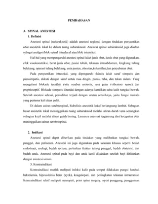 PEMBAHASAN

A. SPINAL ANESTESI
1. Definisi
Anestesi spinal (subaraknoid) adalah anestesi regional dengan tindakan penyuntikan
obat anestetik lokal ke dalam ruang subaraknoid. Anestesi spinal subaraknoid juga disebut
sebagai analgesi/blok spinal intradural atau blok intratekal.
Hal-hal yang mempengaruhi anestesi spinal ialah jenis obat, dosis obat yang digunakan,
efek vasokonstriksi, berat jenis obat, posisi tubuh, tekanan intraabdomen, lengkung tulang
belakang, operasi tulang belakang, usia pasien, obesitas,kehamilan,dan penyebaran obat.
Pada penyuntikan intratekal, yang dipengaruhi dahulu ialah saraf simpatis dan
parasimpatis, diikuti dengan saraf untuk rasa dingin, panas, raba, dan tekan dalam. Yang
mengalami blokade terakhir yaitu serabut motoris, rasa getar (vibratory sense) dan
proprioseptif. Blokade simpatis ditandai dengan adanya kenaikan suhu kulit tungkai bawah.
Setelah anestesi selesai, pemulihan terjadi dengan urutan sebaliknya, yaitu fungsi motoris
yang pertama kali akan pulih.
Di dalam cairan serebrospinal, hidrolisis anestetik lokal berlangsung lambat. Sebagian
besar anestetik lokal meninggalkan ruang subaraknoid melalui aliran darah vena sedangkan
sebagian kecil melalui aliran getah bening. Lamanya anestesi tergantung dari kecepatan obat
meninggalkan cairan serebrospinal.

2. Indikasi
Anestesi spinal dapat diberikan pada tindakan yang melibatkan tungkai bawah,
panggul, dan perineum. Anestesi ini juga digunakan pada keadaan khusus seperti bedah
endoskopi, urologi, bedah rectum, perbaikan fraktur tulang panggul, bedah obstetric, dan
bedah anak. Anestesi spinal pada bayi dan anak kecil dilakukan setelah bayi ditidurkan
dengan anestesi umum.
3. Kontraindikasi
Kontraindikasi mutlak meliputi infeksi kulit pada tempat dilakukan pungsi lumbal,
bakteremia, hipovolemia berat (syok), koagulopati, dan peningkatan tekanan intracranial.
Kontraindikasi relatf meliputi neuropati, prior spine surgery, nyeri punggung, penggunaan

 