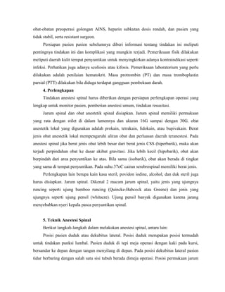 obat-obatan preoperasi golongan AINS, heparin subkutan dosis rendah, dan pasien yang
tidak stabil, serta resistant surgeon.
Persiapan pasien pasien sebelumnya diberi informasi tentang tindakan ini meliputi
pentingnya tindakan ini dan komplikasi yang mungkin terjadi. Pemeriksaan fisik dilakukan
meliputi daerah kulit tempat penyuntikan untuk menyingkirkan adanya kontraindikasi seperti
infeksi. Perhatikan juga adanya scoliosis atau kifosis. Pemeriksaan laboratorium yang perlu
dilakukan adalah penilaian hematokrit. Masa protrombin (PT) dan masa tromboplastin
parsial (PTT) dilakukan bila diduga terdapat gangguan pembekuan darah.
4. Perlengkapan
Tindakan anestesi spinal harus diberikan dengan persiapan perlengkapan operasi yang
lengkap untuk monitor pasien, pemberian anestesi umum, tindakan resusitasi.
Jarum spinal dan obat anestetik spinal disiapkan. Jarum spinal memiliki permukaan
yang rata dengan stilet di dalam lumennya dan ukuran 16G sampai dengan 30G. obat
anestetik lokal yang digunakan adalah prokain, tetrakain, lidokain, atau bupivakain. Berat
jenis obat anestetik lokal mempengaruhi aliran obat dan perluasan daerah teranestesi. Pada
anestesi spinal jika berat jenis obat lebih besar dari berat jenis CSS (hiperbarik), maka akan
terjadi perpindahan obat ke dasar akibat gravitasi. Jika lebih kecil (hipobarik), obat akan
berpindah dari area penyuntikan ke atas. Bila sama (isobarik), obat akan berada di tingkat
yang sama di tempat penyuntikan. Pada suhu 37oC cairan serebrospinal memiliki berat jenis.
Perlengkapan lain berupa kain kasa steril, povidon iodine, alcohol, dan duk steril juga
harus disiapkan. Jarum spinal. Dikenal 2 macam jarum spinal, yaitu jenis yang ujungnya
runcing seperti ujung bamboo runcing (Quincke-Babcock atau Greene) dan jenis yang
ujungnya seperti ujung pensil (whitacre). Ujung pensil banyak digunakan karena jarang
menyebabkan nyeri kepala pasca penyuntikan spinal.

5. Teknik Anestesi Spinal
Berikut langkah-langkah dalam melakukan anestesi spinal, antara lain:
Posisi pasien duduk atau dekubitus lateral. Posisi duduk merupakan posisi termudah
untuk tindakan punksi lumbal. Pasien duduk di tepi meja operasi dengan kaki pada kursi,
bersandar ke depan dengan tangan menyilang di depan. Pada posisi dekubitus lateral pasien
tidur berbaring dengan salah satu sisi tubuh berada dimeja operasi. Posisi permukaan jarum

 