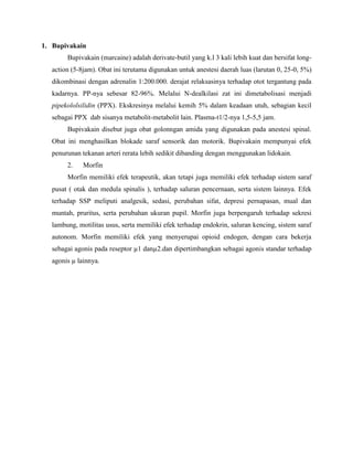 1. Bupivakain
Bupivakain (marcaine) adalah derivate-butil yang k.l 3 kali lebih kuat dan bersifat longaction (5-8jam). Obat ini terutama digunakan untuk anestesi daerah luas (larutan 0, 25-0, 5%)
dikombinasi dengan adrenalin 1:200.000. derajat relaksasinya terhadap otot tergantung pada
kadarnya. PP-nya sebesar 82-96%. Melalui N-dealkilasi zat ini dimetabolisasi menjadi
pipekololsilidin (PPX). Ekskresinya melalui kemih 5% dalam keadaan utuh, sebagian kecil
sebagai PPX dab sisanya metabolit-metabolit lain. Plasma-t1/2-nya 1,5-5,5 jam.
Bupivakain disebut juga obat golonngan amida yang digunakan pada anestesi spinal.
Obat ini menghasilkan blokade saraf sensorik dan motorik. Bupivakain mempunyai efek
penurunan tekanan arteri rerata lebih sedikit dibanding dengan menggunakan lidokain.
2.

Morfin

Morfin memiliki efek terapeutik, akan tetapi juga memiliki efek terhadap sistem saraf
pusat ( otak dan medula spinalis ), terhadap saluran pencernaan, serta sistem lainnya. Efek
terhadap SSP meliputi analgesik, sedasi, perubahan sifat, depresi pernapasan, mual dan
muntah, pruritus, serta perubahan ukuran pupil. Morfin juga berpengaruh terhadap sekresi
lambung, motilitas usus, serta memiliki efek terhadap endokrin, saluran kencing, sistem saraf
autonom. Morfin memiliki efek yang menyerupai opioid endogen, dengan cara bekerja
sebagai agonis pada reseptor µ1 danµ2.dan dipertimbangkan sebagai agonis standar terhadap
agonis µ lainnya.

 