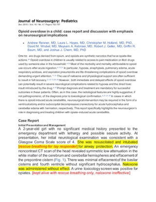 Journal of Neurosurgery: Pediatrics
Dec 2015 / Vol. 16 / No. 6 / Pages 752-757
Opioid overdose in a child: case report and discussion with emphasis
on neurosurgical implications
 Andrew Reisner, MD, Laura L. Hayes, MD, Christopher M. Holland, MD, PhD,
David M. Wrubel, MD, Meysam A. Kebriaei, MD, Robert J. Geller, MD, Griffin R.
Baum, MD, and Joshua J. Chern, MD, PhD
OPIATES are drugs derived from opium, and opioids are synthetic narcotics that have opiate-like
actions.24 Opioid overdose in children is usually related to access to pain medication or illicit drugs
used by someone else in the household.4,23 Most of the morbidity and mortality attributable to opioid
use occurs after acute ingestion.4,13,31 In particular, hypoxia, anaphylaxis, pulmonary edema, acute
respiratory acidosis, and aspiration pneumonitis are life-threatening complications of opioid overdose
demanding urgent attention.11,31 The use of naloxone and physiological support are often sufficient
to result in full recovery.2,3,5,13,20,34 However, both immediate and delayed effects of opioid overdose
can potentially result in severe neurological complications related to hypoxia and the direct toxic
insult introduced by the drug.9,10 Prompt diagnosis and treatment are mandatory for successful
outcomes in these patients. Often, as in this case, the radiological features are highly suggestive, if
not pathognomonic, of the diagnosis prior to toxicological confirmation.4,21,31,37 In cases in which
there is opioid induced acute cerebellitis, neurosurgical intervention may be required in the form of a
ventriculostomy and/or suboccipital decompressive craniectomy for acute hydrocephalus and
cerebellar edema with herniation, respectively. This report specifically highlights the neurosurgeon’s
role in diagnosing and treating children with opiate-induced acute cerebellitis.
Case Report
Initial Presentation and Management
A 2-year-old girl with no significant medical history presented to the
emergency department with lethargy and possible seizure activity. At
presentation, her initial neurological examination was consistent with a
Glasgow Coma Scale score of 4. She was resuscitated and intubated
[rescue breathing for lay responder] for airway protection. An emergency
noncontrast CT scan of the head revealed symmetric low attenuation in the
white matter of the cerebrum and cerebellarhemispheres and effacementof
the prepontine cistern (Fig. 1). There was minimal effacementof the basilar
cisterns and fourth ventricle without significant hydrocephalus. Naloxone
was administered without effect. A urine toxicology screen was positive for
opiates. [kept alive with rescue breathing only, naloxone ineffective]
 