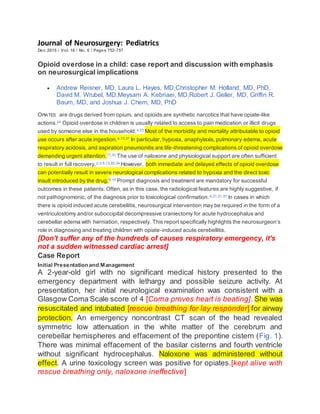 Journal of Neurosurgery: Pediatrics
Dec 2015 / Vol. 16 / No. 6 / Pages 752-757
Opioid overdose in a child: case report and discussion with emphasis
on neurosurgical implications
 Andrew Reisner, MD, Laura L. Hayes, MD,Christopher M. Holland, MD, PhD,
David M. Wrubel, MD,Meysam A. Kebriaei, MD,Robert J. Geller, MD, Griffin R.
Baum, MD, and Joshua J. Chern, MD, PhD
OPIATES are drugs derived from opium, and opioids are synthetic narcotics that have opiate-like
actions.24 Opioid overdose in children is usually related to access to pain medication or illicit drugs
used by someone else in the household.4,23 Most of the morbidity and mortality attributable to opioid
use occurs after acute ingestion.4,13,31 In particular, hypoxia, anaphylaxis, pulmonary edema, acute
respiratory acidosis, and aspiration pneumonitis are life-threatening complications of opioid overdose
demanding urgent attention.11,31 The use of naloxone and physiological support are often sufficient
to result in full recovery.2,3,5,13,20,34 However, both immediate and delayed effects of opioid overdose
can potentially result in severe neurological complications related to hypoxia and the direct toxic
insult introduced by the drug.9,10 Prompt diagnosis and treatment are mandatory for successful
outcomes in these patients. Often, as in this case, the radiological features are highly suggestive, if
not pathognomonic, of the diagnosis prior to toxicological confirmation.4,21,31,37 In cases in which
there is opioid induced acute cerebellitis, neurosurgical intervention may be required in the form of a
ventriculostomy and/or suboccipital decompressive craniectomy for acute hydrocephalus and
cerebellar edema with herniation, respectively. This report specifically highlights the neurosurgeon’s
role in diagnosing and treating children with opiate-induced acute cerebellitis.
[Don't suffer any of the hundreds of causes respiratory emergency, it's
not a sudden witnessed cardiac arrest]
Case Report
Initial Presentation and Management
A 2-year-old girl with no significant medical history presented to the
emergency department with lethargy and possible seizure activity. At
presentation, her initial neurological examination was consistent with a
Glasgow Coma Scale score of 4 [Coma proves heart is beating]. She was
resuscitated and intubated [rescue breathing for lay responder] for airway
protection. An emergency noncontrast CT scan of the head revealed
symmetric low attenuation in the white matter of the cerebrum and
cerebellar hemispheres and effacement of the prepontine cistern (Fig. 1).
There was minimal effacement of the basilar cisterns and fourth ventricle
without significant hydrocephalus. Naloxone was administered without
effect. A urine toxicology screen was positive for opiates.[kept alive with
rescue breathing only, naloxone ineffective]
 