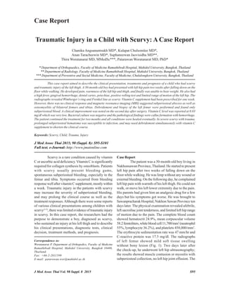 J Med Assoc Thai Vol. 98 Suppl. 8 2015 S95
Traumatic Injury in a Child with Scurvy: A Case Report
Chanika Angsanuntsukh MD*, Kulapat Chulsomlee MD*,
Anan Taracheewin MD*, Suphaneewan Jaovisidha MD**,
Thira Woratanarat MD, MMedSc***, Patarawan Woratanarat MD, PhD*
* Department of Orthopaedics, Faculty of Medicine Ramathibodi Hospital, Mahidol University, Bangkok, Thailand
** Department of Radiology, Faculty of Medicine Ramathibodi Hospital, Mahidol University, Bangkok, Thailand
*** Department of Preventive and Social Medicine, Faculty of Medicine, Chulalongkorn University, Bangkok, Thailand
This case report aimed to describe the clinical presentation, treatments and prognosis of a child who had scurvy
and traumatic injury of the left thigh. A 30-month-old boy had presented with left hip pain two weeks after falling down on the
floor while walking. He developed pain, warmness of the left hip and thigh, and finally was unable to bear weight. He also had
a high fever, gingival hemorrhage, dental caries, petechiae, positive rolling test and limited range of motion of the left hip. The
radiographs revealed Wimberger’s ring and Frenkel line as scurvy. Vitamin C supplement had been prescribed for one week.
However, there was no clinical response and magnetic resonance imaging (MRI) suggested subperiosteal abscess as well as
osteomyelitis of bilateral femurs and tibias. Debridement and biopsy of the left femur were performed and found only
subperiosteal blood. A clinical improvement was noted on the second day after surgery. Vitamin C level was reported at 0.03
mg/dl which was very low. Bacterial culture was negative and the pathological findings were callus formation with hemorrhage.
The patient continued the treatment for two months and all conditions were healed eventually. In severe scurvy with trauma,
prolonged subperiosteal hematoma was susceptible to infection, and may need debridement simultaneously with vitamin C
supplement to shorten the clinical course.
Keywords: Scurvy, Child, Trauma, Injury
Case Report
Correspondence to:
Woratanarat P, Department of Orthopedics, Faculty of Medicine
Ramathibodi Hospital, Mahidol University, Bangkok 10400,
Thailand.
Fax: +66-2-2011599
E-mail: patarawan.wor@mahidol.ac.th
J Med Assoc Thai 2015; 98 (Suppl. 8): S95-S101
Full text. e-Journal: http://www.jmatonline.com
Scurvy is a rare condition caused by vitamin
C or ascorbic acid deficiency. Vitamin C is significantly
required for collagen synthesis by osteoblasts. Patients
with scurvy usually present bleeding gums,
spontaneous subperiosteal bleeding, especially in the
femur and tibia. Symptoms occurred from bleeding
response well after vitamin C supplement, mostly within
a week. Traumatic injury in the patients with scurvy
may increase the severity of subperiosteal bleeding,
and may prolong the clinical course as well as the
treatment responses.Although there were some reports
of various clinical presentations among children with
scurvy(1-5)
, there was limited evidence of traumatic injury
in scurvy. In this case report, the researchers had the
purpose to demonstrate a boy, diagnosed as scurvy,
who sustained an injury at his left thigh and to describe
his clinical presentations, diagnostic tests, clinical
decision, treatment methods, and prognosis.
CaseReport
The patient was a 30-month-old boy living in
Nakhonsawan Province, Thailand. He started to present
left hip pain after two weeks of falling down on the
floor while walking. He was limp without any wound or
external bleeding. On the following day, he complained
left hip pain with warmth of his left thigh. He could not
walk, or move his left lower extremity due to the pain.
His parents had given him an analgesic drug for a few
days but his symptoms got worse. He was brought to
Sawanpracharak Hospital, Nakhon Sawan Province ten
days later. The physical examination revealed afebrile,
left sacroiliac joint tenderness, and limited left hip range
of motion due to the pain. The complete blood count
showed hematocrit 24.9%, mean corpuscular volume
58.2femtoliters,whitebloodcell11,700/mm3
(neutrophil
55%, lymphocyte 36.2%), and platelets 458,000/mm3
.
The erythrocyte sedimentation rate was 47 mm/hr and
C-reactive protein was 17.5 mg/dl. The radiographs
of left femur showed mild soft tissue swelling
without bony lesion (Fig. 1). Two days later after
the check-up, he underwent left hip ultrasonography;
the results showed muscle contusion or myositis with
subperiosteal collection, no left hip joint effusion. The
 
