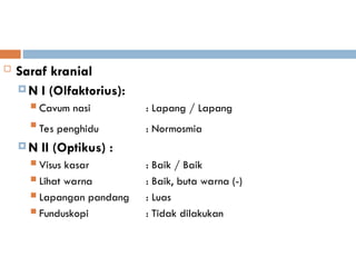  Saraf kranial
 N I (Olfaktorius):
 Cavum nasi : Lapang / Lapang

Tes penghidu : Normosmia
 N II (Optikus) :
 Visus kasar : Baik / Baik
 Lihat warna : Baik, buta warna (-)
 Lapangan pandang : Luas
 Funduskopi : Tidak dilakukan
 