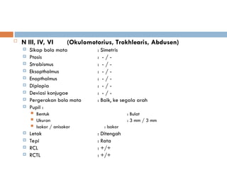  N III, IV, VI (Okulomotorius, Trokhlearis, Abdusen)
 Sikap bola mata : Simetris
 Ptosis : - / -
 Strabismus : - / -
 Eksopthalmus : - / -
 Enopthalmus : - / -
 Diplopia : - / -
 Deviasi konjugae : - / -
 Pergerakan bola mata : Baik, ke segala arah
 Pupil :
 Bentuk : Bulat
 Ukuran : 3 mm / 3 mm
 Isokor / anisokor : Isokor
 Letak : Ditengah
 Tepi : Rata
 RCL : +/+
 RCTL : +/+
 