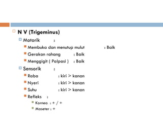  N V (Trigeminus)
 Motorik :
 Membuka dan menutup mulut : Baik
 Gerakan rahang : Baik
 Menggigit ( Palpasi ) : Baik
 Sensorik :
 Raba : kiri > kanan
 Nyeri : kiri > kanan
 Suhu : kiri > kanan
 Refleks :
 Kornea : + / +
 Maseter : +
 