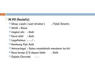  N.VII (fasialis)
 Sikap wajah ( saat istirahat ) : Tidak Simetris
 Mimik : Biasa
 Angkat alis : Baik
 Kerut dahi : Baik
 Lagoftalmus : - / -
 Kembung Pipi: Baik
 Menyeringai : Sulcus nasolabialis mendatar ke kiri
 Rasa kecap 2/3 depan lidah : Baik
 Gejala Chovstek : -
 