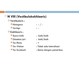  N VIII (Vestibulokokhlearis)
 Vestibularis :
 Nistagmus : - / -
 Vertigo : -
 Kokhlearis :
 Suara bisik : baik/baik
 Gesekan jari : baik/baik
 Tes Rinne : +
 Tes Weber : Tidak ada lateralisasi
 Tes Swabach : Sama dengan pemeriksa
 