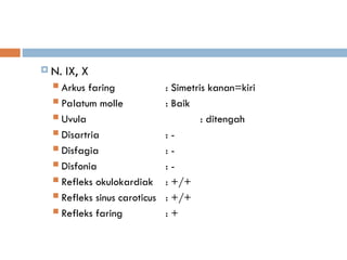  N. IX, X
 Arkus faring : Simetris kanan=kiri
 Palatum molle : Baik
 Uvula : ditengah
 Disartria : -
 Disfagia : -
 Disfonia : -
 Refleks okulokardiak : +/+
 Refleks sinus caroticus : +/+
 Refleks faring : +
 