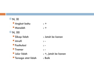  N. XI
 Angkat bahu : +
 Menoleh : +
 N. XII
 Sikap lidah : Jatuh ke kanan
 Atrofi : -
 Fasikulasi : -
 Tremor : -
 Julur lidah : +, jatuh ke kanan
 Tenaga otot lidah : Baik
 