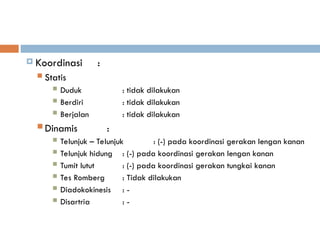  Koordinasi :
 Statis
 Duduk : tidak dilakukan
 Berdiri : tidak dilakukan
 Berjalan : tidak dilakukan
 Dinamis :
 Telunjuk – Telunjuk : (-) pada koordinasi gerakan lengan kanan
 Telunjuk hidung : (-) pada koordinasi gerakan lengan kanan
 Tumit lutut : (-) pada koordinasi gerakan tungkai kanan
 Tes Romberg : Tidak dilakukan
 Diadokokinesis : -
 Disartria : -
 