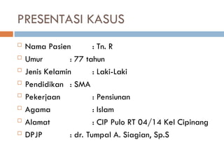 PRESENTASI KASUS
 Nama Pasien : Tn. R
 Umur : 77 tahun
 Jenis Kelamin : Laki-Laki
 Pendidikan : SMA
 Pekerjaan : Pensiunan
 Agama : Islam
 Alamat : CIP Pulo RT 04/14 Kel Cipinang
 DPJP : dr. Tumpal A. Siagian, Sp.S
 