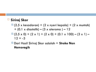  Siriraj Skor
 (2.5 x kesadaran) + (2 x nyeri kepala) + (2 x muntah)
+ (0.1 x diastolik) – (3 x ateroma ) – 12
 (2.5 x 0) + (2 x 1) + (2 x 0) + (0.1 x 100) – (3 x 1) –
12 = -3
 Dari Hasil Siriraj Skor adalah = Stroke Non
Hemoragik
 