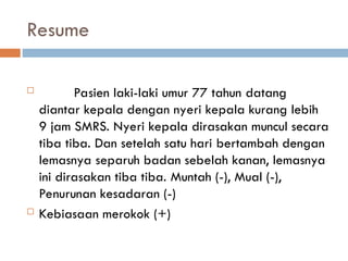 Resume
 Pasien laki-laki umur 77 tahun datang
diantar kepala dengan nyeri kepala kurang lebih
9 jam SMRS. Nyeri kepala dirasakan muncul secara
tiba tiba. Dan setelah satu hari bertambah dengan
lemasnya separuh badan sebelah kanan, lemasnya
ini dirasakan tiba tiba. Muntah (-), Mual (-),
Penurunan kesadaran (-)
 Kebiasaan merokok (+)
 