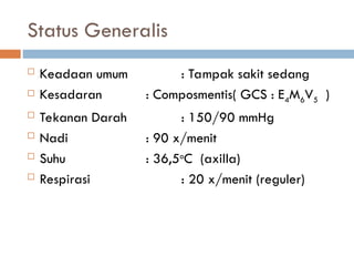 Status Generalis
 Keadaan umum : Tampak sakit sedang
 Kesadaran : Composmentis( GCS : E4M6V5 )
 Tekanan Darah : 150/90 mmHg
 Nadi : 90 x/menit
 Suhu : 36,5o
C (axilla)
 Respirasi : 20 x/menit (reguler)
 