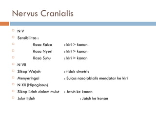 Nervus Cranialis
 N V
 Sensibilitas :
 Rasa Raba : kiri > kanan
 Rasa Nyeri : kiri > kanan
 Rasa Suhu : kiri > kanan
 N VII
 Sikap Wajah : tidak simetris
 Menyeringai : Sulcus nasolabialis mendatar ke kiri
 N XII (Hipoglosus)
 Sikap lidah dalam mulut : Jatuh ke kanan
 Julur lidah : Jatuh ke kanan
 