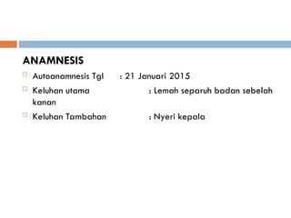 ANAMNESIS
 Autoanamnesis Tgl : 21 Januari 2015
 Keluhan utama : Lemah separuh badan sebelah
kanan
 Keluhan Tambahan : Nyeri kepala
 