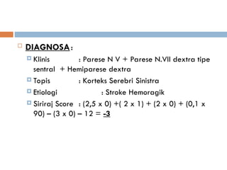  DIAGNOSA:
 Klinis : Parese N V + Parese N.VII dextra tipe
sentral + Hemiparese dextra
 Topis : Korteks Serebri Sinistra
 Etiologi : Stroke Hemoragik
 Siriraj Score : (2,5 x 0) +( 2 x 1) + (2 x 0) + (0,1 x
90) – (3 x 0) – 12 = -3
 