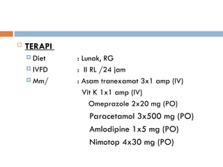  TERAPI
 Diet : Lunak, RG
 IVFD : II RL /24 jam
 Mm/ : Asam tranexamat 3x1 amp (IV)
Vit K 1x1 amp (IV)
Omeprazole 2x20 mg (PO)
Paracetamol 3x500 mg (PO)
Amlodipine 1x5 mg (PO)
Nimotop 4x30 mg (PO)
 