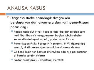 ANALISA KASUS
 Diagnosa stroke hemoragik ditegakkan
berdasarkan dari anamnesa dan hasil pemeriksaan
penunjang :
 Pasien mengeluh Nyeri kepala tiba tiba dan setelah satu
hari tiba-tiba sulit menggerakan bagian tubuh sebelah
kanan disertai nyeri kepala, pada pemeriksaan
 Pemeriksaan Fisik : Parese N V sensoris, N VII dextra tipe
sentral, N XII dextra tipe sentral, Hemiparese dextra
 CT Scan Brain non kontras ditemukan ada nya perdarahan
di korteks serebri sinistra
 Faktor predisposisi : hipertensi, merokok
 
