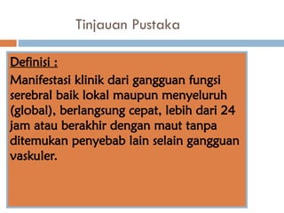 Tinjauan Pustaka
Definisi :
Manifestasi klinik dari gangguan fungsi
serebral baik lokal maupun menyeluruh
(global), berlangsung cepat, lebih dari 24
jam atau berakhir dengan maut tanpa
ditemukan penyebab lain selain gangguan
vaskuler.
 