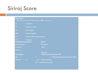 Siriraj Score
Siriraj Score:
SS = (2,5 x C) + (2 x V) + (2 x H) + (0,1 x BPD) – (3 x A) – 12
C = Kesadaran
V = Vomitus/ muntah
H = Nyeri kepala
BPD = Tekanan diastolic
A = Atherom (DM, penyakit jantung)
12 = Konstanta
Penilaian Derajat kesadaran : Vomitus:
Compos Mentis: 0 Tidak ada: 0
Somnolen: 1 Ada: 1
Koma: 2
Arteroma:
Nyeri Kepala : Terdapat penyakit jantung dan DM:1
Ada : 1 Tidak terdapat penyakit jantung dan DM: 0
Tidak ada : 0 SS > 1 : Stroke Hemoragik
SS < 1 : Stroke Nonhemoragik
 