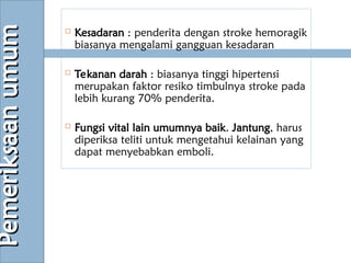  Kesadaran : penderita dengan stroke hemoragik
biasanya mengalami gangguan kesadaran
 Tekanan darah : biasanya tinggi hipertensi
merupakan faktor resiko timbulnya stroke pada
lebih kurang 70% penderita.
 Fungsi vital lain umumnya baik. Jantung, harus
diperiksa teliti untuk mengetahui kelainan yang
dapat menyebabkan emboli.
Pemeriksaan
umum
Pemeriksaan
umum
 