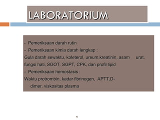 42
LABORATORIUM
LABORATORIUM
-
- Pemeriksaan darah rutin
Pemeriksaan darah rutin
-
- Pemeriksaan kimia darah lengkap :
Pemeriksaan kimia darah lengkap :
Gula darah sewaktu, koleterol, ureum,kreatinin, asam
Gula darah sewaktu, koleterol, ureum,kreatinin, asam urat,
urat,
fungsi hati, SGOT, SGPT, CPK, dan profil lipid
fungsi hati, SGOT, SGPT, CPK, dan profil lipid
-
- Pemeriksaan hemostasis :
Pemeriksaan hemostasis :
Waktu protrombin,
Waktu protrombin, kadar fibrinogen,
kadar fibrinogen, APTT,D-
APTT,D-
d
dimer,
imer, viskositas plasma
viskositas plasma
 