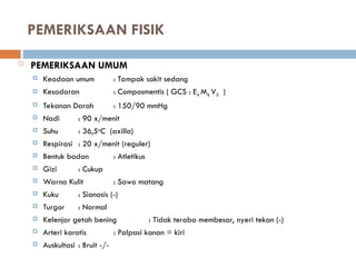 PEMERIKSAAN FISIK
 PEMERIKSAAN UMUM
 Keadaan umum : Tampak sakit sedang
 Kesadaran : Composmentis ( GCS : E4 M6 V5 )
 Tekanan Darah : 150/90 mmHg
 Nadi : 90 x/menit
 Suhu : 36,5o
C (axilla)
 Respirasi : 20 x/menit (reguler)
 Bentuk badan : Atletikus
 Gizi : Cukup
 Warna Kulit : Sawo matang
 Kuku : Sianosis (-)
 Turgor : Normal
 Kelenjar getah bening : Tidak teraba membesar, nyeri tekan (-)
 Arteri karotis : Palpasi kanan = kiri
 Auskultasi : Bruit -/-
 