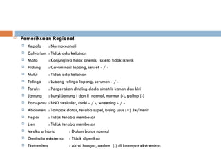  Pemeriksaan Regional
 Kepala : Normocephali
 Calvarium : Tidak ada kelainan
 Mata : Konjungtiva tidak anemis, sklera tidak ikterik
 Hidung : Cavum nasi lapang, sekret - / -
 Mulut : Tidak ada kelainan
 Telinga : Lubang telinga lapang, serumen - / -
 Toraks : Pergerakan dinding dada simetris kanan dan kiri
 Jantung : Bunyi jantung I dan II normal, murmur (-), gallop (-)
 Paru-paru : BND vesikuler, ronki - / -, wheezing - / -
 Abdomen : Tampak datar, teraba supel, bising usus (+) 3x/menit
 Hepar : Tidak teraba membesar
 Lien : Tidak teraba membesar
 Vesika urinaria : Dalam batas normal
 Genitalia esksterna : Tidak diperiksa
 Ekstremitas : Akral hangat, oedem (-) di keempat ekstremitas
 
