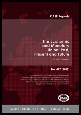 No. 497 (2019)
CASE Reports
The Economic
and Monetary
Union: Past,
Present and Future
Marek Dabrowski
This article is based on a policy contribution prepared for the Committee
on Economic and Monetary Affairs of the European Parliament (ECON) as an input for
the Monetary Dialogue of 28 January 2019 between ECON and the President of the ECB
(http://www.europarl.europa.eu/committees/en/econ/monetary-dialogue.html).
Copyright remains with the European Parliament at all times.
 