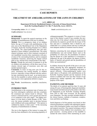 March 2011                                    Volume 44, Number 4                              GHANA MEDICAL JOURNAL

                                              CASE REPORTS

  TREATMENT OF AMELOBLASTOMA OF THE JAWS IN CHILDREN
                                                  A. E. ABDULAI
                Department Of Oral & Maxillofacial Surgery, University of Ghana Dental School,
                     Korle Bu Teaching Hospital, P. O. Box 77, Korle Bu, Accra- GHANA.

Corresponding Author: Dr A. E. Abdulai                              Email: aemilabdulai@yahoo.com
Conflict of Interest: None declared


SUMMARY                                                           orthopantomography.6The prognosis in terms of treat-
Background: To report the surgical experience on the              ment of this tumour is good if one considers the mor-
treatment of ameloblastoma of the jaws in children.               tality rate; but if the tumour’s ability to invade locally
Method: This is a prospective study of six children               and destroy by expansive growth into the tissues of the
below the age of 16 years with ameloblastoma of the               face and jaws is considered, then it should be con-
jaws seen at the Maxillofacial Unit of the Department             cluded that it is a serious tumour and one in which the
of Surgery, Korle Bu Teaching Hospital over a fifteen             most adequate method of treatment must be chosen.7
year period. The clinico-pathological data and man-
agement of these children is presented here. The initial          Opinions concerning the most adequate treatment for
surgical technique used in their treatment consisted of           ameloblastoma vary and include factors such as the
one mandibular resection three enucleations with pres-            probability of a final cure, the possibilities of control-
ervation of the surrounding dentition, and two marginal           ling the disease by a later operation if a recurrence is
mandibular resections, preserving the lingual cortical            diagnosed, the age of the patient, the degree of distur-
plate in one, and the lower cortical border in the other.         bance of function and growth and the possibilities of
Results: Though the end result of treatment in all the            follow-up examinations.8
six children was satisfactory, all the three cases of enu-
cleation showed signs of recurrence soon after and                In children, because the growth of the jaws is not com-
needed repeated surgery.                                          pleted, choosing the most appropriate treatment for
Conclusion: In terms of long term cure for this tu-               ameloblastoma is often most challenging and poses a
mour, enucleation has limited benefits. In children               special difficulty. Clinico-pathological studies were
however, especially in those afflicted with the unilocu-          under taken in 48 patients with ameloblastoma at the
lar type, enucleation may be used as an interim proce-            Korle-Bu Teaching hospital and the treatment of the
dure for the mandible to achieve further growth before            tumour in children who were less than 16years of age
carrying out a more appropriate definitive surgery.               prospectively studied separately and constitutes the
                                                                  purpose of this report.
Key Words: Ameloblastoma, mandible, enucleation,
child.                                                            PATIENTS AND METHOD
                                                                  The details of six patients aged less than 16 years old
INTRODUCTION                                                      among 48 cases of histologically diagnosed ameloblas-
Ameloblastoma is the commonest type of tumour aris-               toma treated and followed up by this author at the Den-
ing from odontogenic epithelium and also constitutes              tal Department of the Korle-Bu Teaching Hospital,
the commonest jaw tumour found in Africans.1 This                 from 1992 to 2007 were reviewed. All the patients
tumour is characterized by a slow growth and with few             were Ghanaians. The data recorded included details of
or no symptoms in the early stages.2 The highest inci-            the clinical features, methods of treatment, complica-
dence is in the third or fourth decades of life. 3 How-           tions and follow-up findings.
ever, the tumour probably starts to develop between
early childhood and young adulthood.4 This opinion is             Initial diagnoses of all the patients were based on their
validated by reports, in later years5, 6 of the increasing        clinical presentations coupled with radiological appear-
frequency of ameloblastoma in children.                           ances while histological studies were based on biopsies
                                                                  and surgical resections. The surgical techniques used in
The rise in the diagnosis of the tumour in young chil-            the treatment of these children were enucleation, mar-
dren has been attributed to the increasing popularity of          ginal resection - excising portion of the mandible to
                                                                  include the entire tumour while maintaining its conti-

                                                             35
 
