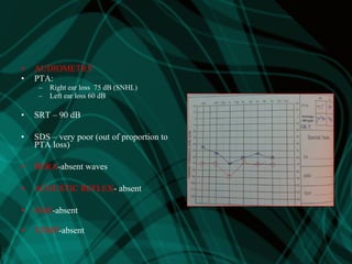• AUDIOMETRY
• PTA:
– Right ear loss 75 dB (SNHL)
– Left ear loss 60 dB
• SRT – 90 dB
• SDS – very poor (out of proportion to
PTA loss)
• BERA-absent waves
• ACOUSTIC REFLEX- absent
• OAE-absent
• VEMP-absent
 
