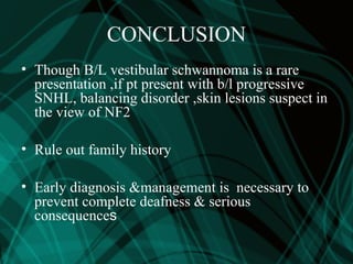 CONCLUSION
• Though B/L vestibular schwannoma is a rare
presentation ,if pt present with b/l progressive
SNHL, balancing disorder ,skin lesions suspect in
the view of NF2
• Rule out family history
• Early diagnosis &management is necessary to
prevent complete deafness & serious
consequences
 